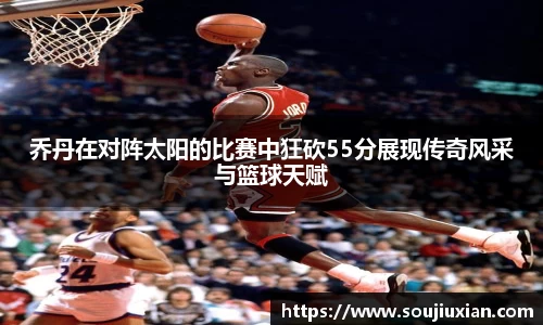 乔丹在对阵太阳的比赛中狂砍55分展现传奇风采与篮球天赋